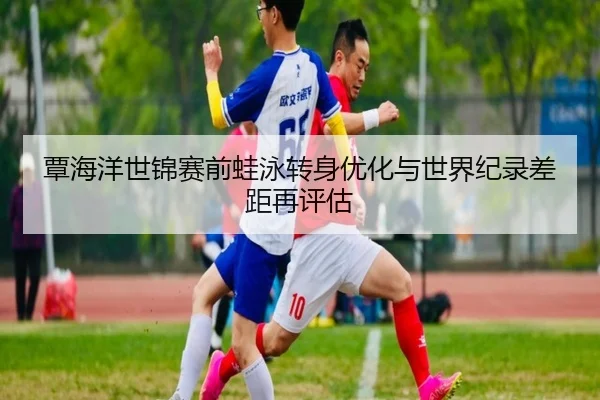 覃海洋世锦赛前蛙泳转身优化与世界纪录差距再评估