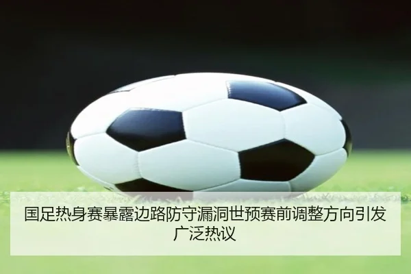 国足热身赛暴露边路防守漏洞世预赛前调整方向引发广泛热议